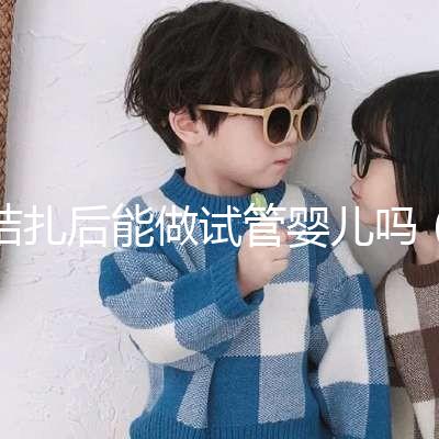 結扎后能做試管嬰兒嗎（男性結扎后能做試管嬰兒嗎）