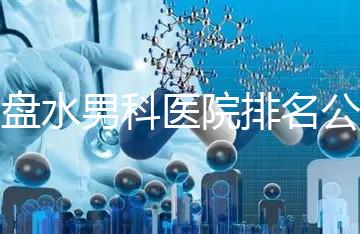 六盤水男科醫(yī)院排名公開，想知道哪家比較好