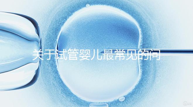 關(guān)于試管嬰兒最常見的問題你都了解了嗎