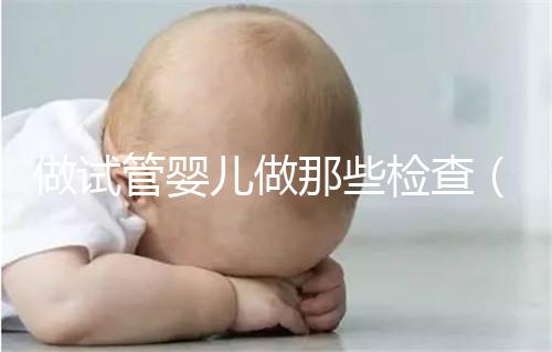 做試管嬰兒做那些檢查（做試管嬰兒做那些檢查項目）