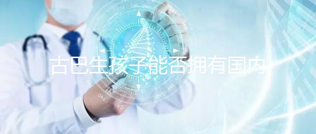 古巴生孩子能否擁有國內戶口看情況，隨父or母國籍大不同