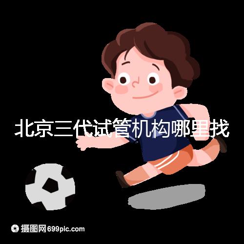 北京三代試管機構哪里找？如何挑選醫院？