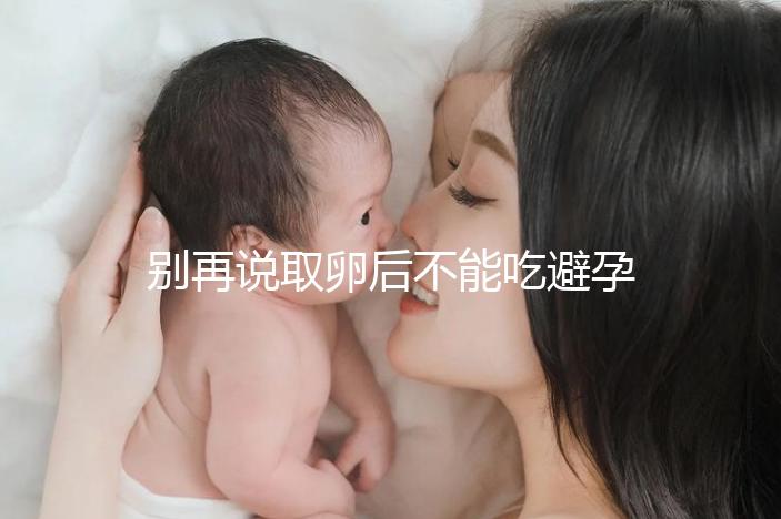別再說(shuō)取卵后不能吃避孕藥了！服用后這3大作用了解下