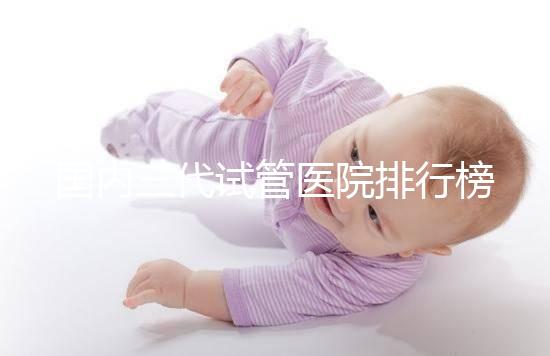 國內(nèi)三代試管醫(yī)院排行榜一覽,70家好機構(gòu)任你挑