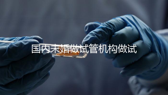 國內未婚做試管機構做試管哪家好？這三家醫院試管成功率最高