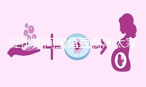 促排期間鯽魚豆腐湯太寒不能喝?增加卵泡質(zhì)量和數(shù)量全靠它