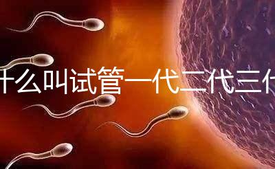 什么叫試管一代二代三代四代（什么叫試管一代二代三代四代區別）