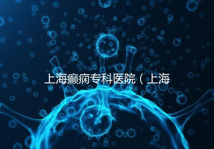 上海癲癇?？漆t院（上海治癲第一的醫院是哪家）