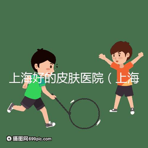 上海好的皮膚醫院（上海哪個醫院看皮膚最好）