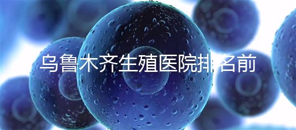 烏魯木齊生殖醫(yī)院排名前十，新疆軍區(qū)總醫(yī)院專家不容錯過