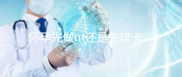 懷孕先做nt還是先建卡要分清，部分醫院得提前建大卡！