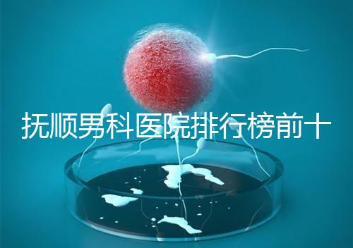 撫順男科醫院排行榜前十公布，新撫區哪家好一文說清