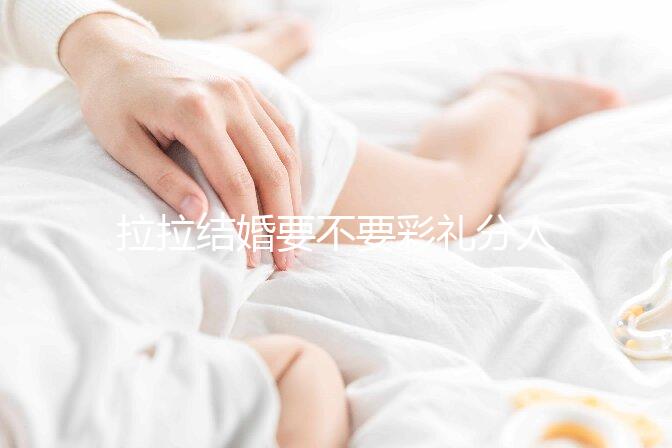 拉拉結婚要不要彩禮分人，2024年多少錢合適還要看心意