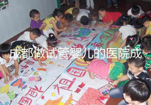 成都做試管嬰兒的醫院成功率哪家好！附方案費用詳情