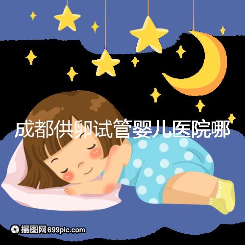 成都供卵試管嬰兒醫(yī)院哪家好，四川姐妹真實經歷告知答案