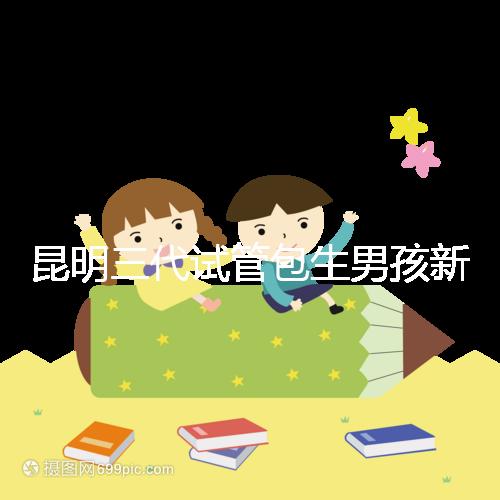 昆明三代試管包生男孩新騙局！別被價格便宜、幾率大迷了眼