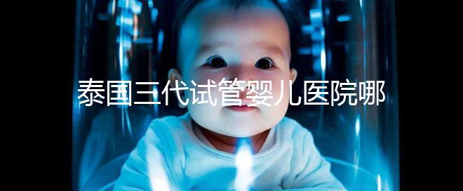 泰國三代試管嬰兒醫(yī)院哪家好一點(diǎn)？排名前十榜單參考！
