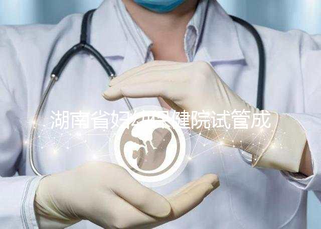 湖南省婦幼保健院試管成功率真不低，醫(yī)生選對費用省一半
