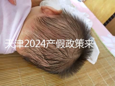 天津2024產假政策來了,剖腹產休158天工資怎么發(fā)放看這
