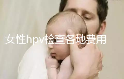 女性hpv檢查各地費(fèi)用整理，部分醫(yī)院有報銷資質(zhì)可用醫(yī)保