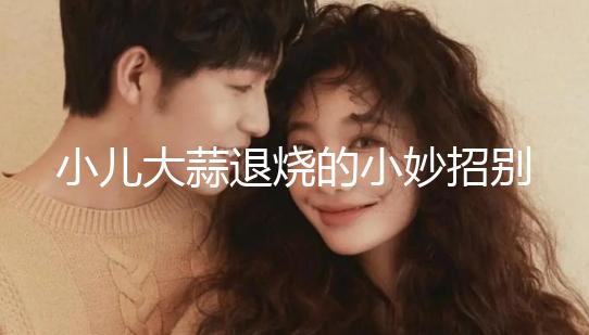 小兒大蒜退燒的小妙招別還不知道，貼腳底、放耳里效果拉滿