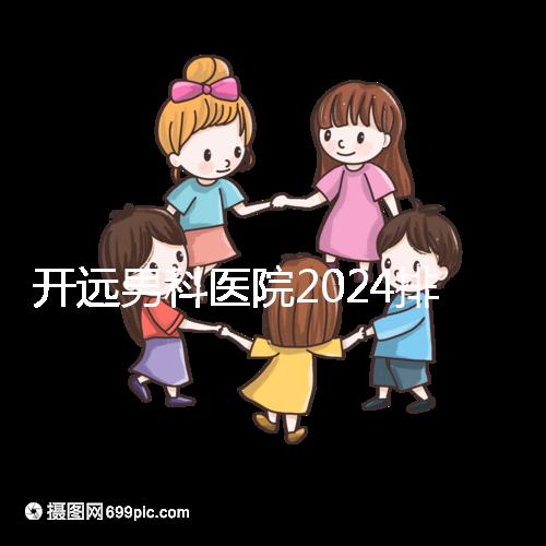 開遠男科醫院2024排名公布，哪里好又便宜一看便知