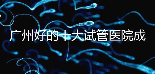 廣州好的十大試管醫院成功率排名，第1醫院名副其實