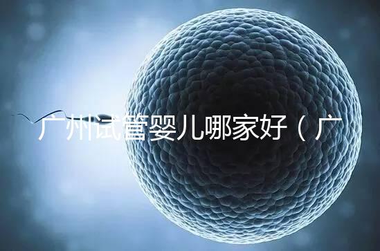 廣州試管嬰兒哪家好（廣州試管嬰兒哪家好點(diǎn)）