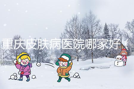 重慶皮膚病醫院哪家好（重慶皮膚病醫院哪家好點）