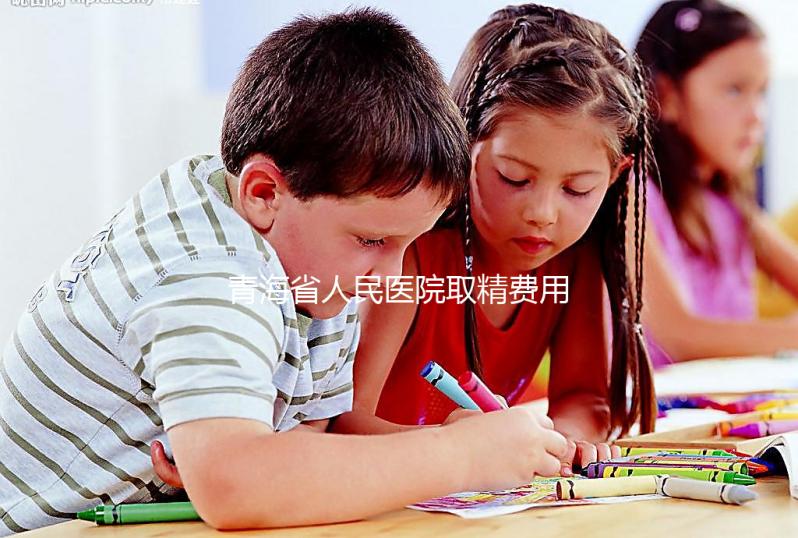青海省人民醫院取精費用清單，西寧市備孕男性快看