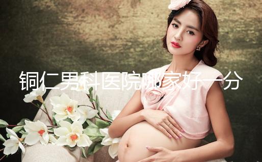 銅仁男科醫(yī)院哪家好一分鐘就得到了，快看看有沒有心動？