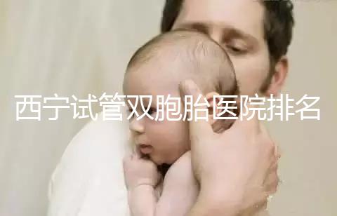 西寧試管雙胞胎醫院排名前十盤點，城中哪家最好清清楚楚