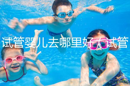 試管嬰兒去哪里好（試管嬰兒去哪里好一點(diǎn)）