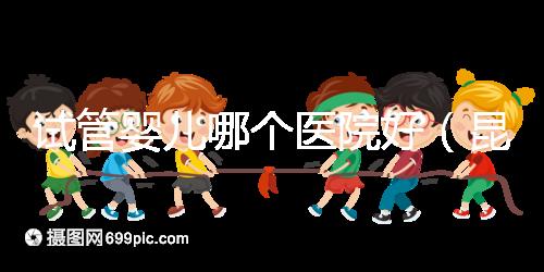 試管嬰兒哪個醫院好（昆明試管嬰兒哪個醫院好）