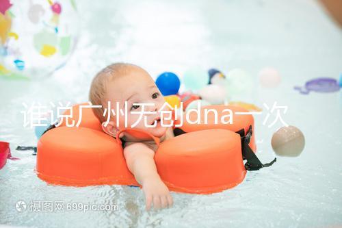 誰說廣州無創dna一次費用要千元，符合條件廣東省婦幼免費