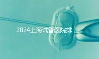 2024上海試管醫(yī)院排名前十名，上海光陽醫(yī)院、六院均在榜！