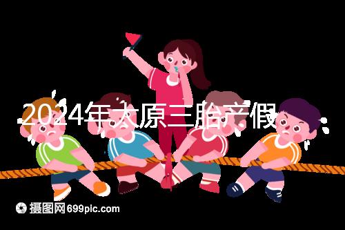 2024年太原三胎產(chǎn)假日數(shù)清單,專家:每多生一個增加...