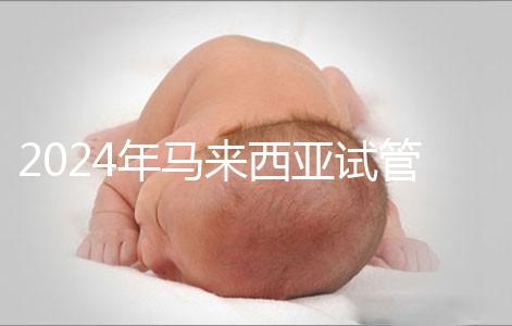 2024年馬來(lái)西亞試管嬰兒費(fèi)用明細(xì),差異不大,6