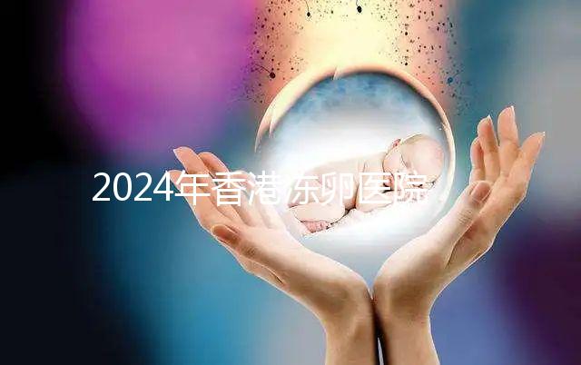 2024年香港凍卵醫院排名公布，口碑好，成功率高...