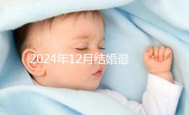 2024年12月結(jié)婚最吉利的日子出爐，黃道吉日有6個