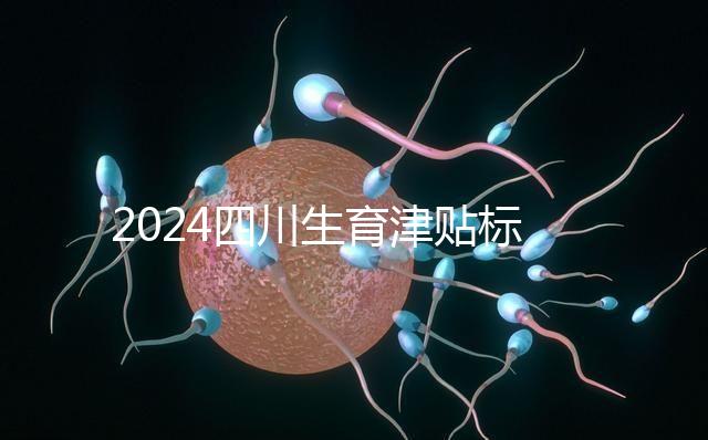 2024四川生育津貼標準出爐，成都、達州報銷費用不同