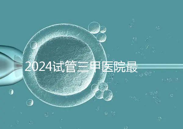 2024試管三甲醫院最新排行榜來了！哪家好一目了然